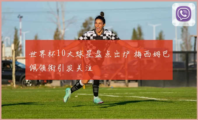 世界杯10大球星盘点出炉 梅西姆巴佩领衔引发关注