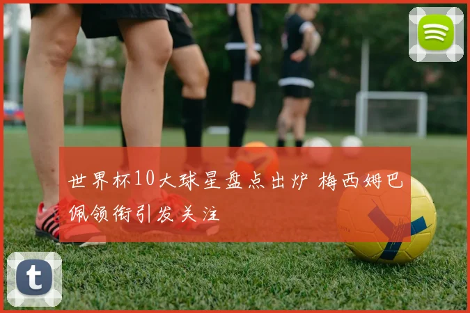 世界杯10大球星盘点出炉 梅西姆巴佩领衔引发关注