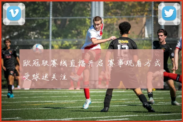 欧冠联赛线直播开启 赛事观看方式受球迷关注