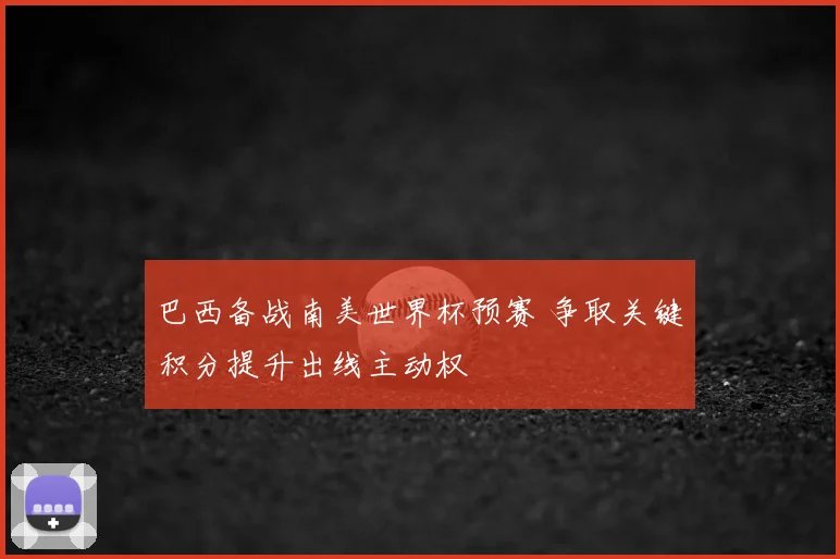 巴西备战南美世界杯预赛 争取关键积分提升出线主动权